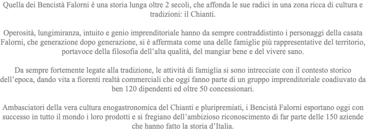 Quella dei Bencistà Falorni è una storia lunga oltre 2 secoli, che affonda le sue radici in una zona ricca di cultura e tradizioni: il Chianti. Operosità, lungimiranza, intuito e genio imprenditoriale hanno da sempre contraddistinto i personaggi della casata Falorni, che generazione dopo generazione, si è affermata come una delle famiglie più rappresentative del territorio, portavoce della filosofia dell’alta qualità, del mangiar bene e del vivere sano. Da sempre fortemente legate alla tradizione, le attività di famiglia si sono intrecciate con il contesto storico dell’epoca, dando vita a fiorenti realtà commerciali che oggi fanno parte di un gruppo imprenditoriale coadiuvato da ben 120 dipendenti ed oltre 50 concessionari. Ambasciatori della vera cultura enogastronomica del Chianti e pluripremiati, i Bencistà Falorni esportano oggi con successo in tutto il mondo i loro prodotti e si fregiano dell’ambizioso riconoscimento di far parte delle 150 aziende che hanno fatto la storia d’Italia. 