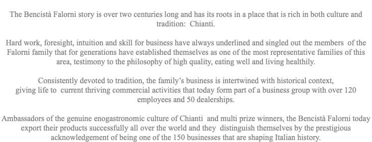  The Bencistà Falorni story is over two centuries long and has its roots in a place that is rich in both culture and tradition: Chianti. Hard work, foresight, intuition and skill for business have always underlined and singled out the members of the Falorni family that for generations have established themselves as one of the most representative families of this area, testimony to the philosophy of high quality, eating well and living healthily. Consistently devoted to tradition, the family’s business is intertwined with historical context, giving life to current thriving commercial activities that today form part of a business group with over 120 employees and 50 dealerships. Ambassadors of the genuine enogastronomic culture of Chianti and multi prize winners, the Bencistà Falorni today export their products successfully all over the world and they distinguish themselves by the prestigious acknowledgement of being one of the 150 businesses that are shaping Italian history.