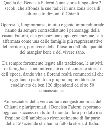 Quella dei Bencistà Falorni è una storia lunga oltre 2 secoli, che affonda le sue radici in una zona ricca di cultura e tradizioni: il Chianti. Operosità, lungimiranza, intuito e genio imprenditoriale hanno da sempre contraddistinto i personaggi della casata Falorni, che generazione dopo generazione, si è affermata come una delle famiglie più rappresentative del territorio, portavoce della filosofia dell’alta qualità, del mangiar bene e del vivere sano. Da sempre fortemente legate alla tradizione, le attività di famiglia si sono intrecciate con il contesto storico dell’epoca, dando vita a fiorenti realtà commerciali che oggi fanno parte di un gruppo imprenditoriale coadiuvato da ben 120 dipendenti ed oltre 50 concessionari. Ambasciatori della vera cultura enogastronomica del Chianti e pluripremiati, i Bencistà Falorni esportano oggi con successo in tutto il mondo i loro prodotti e si fregiano dell’ambizioso riconoscimento di far parte delle 150 aziende che hanno fatto la storia d’Italia. 