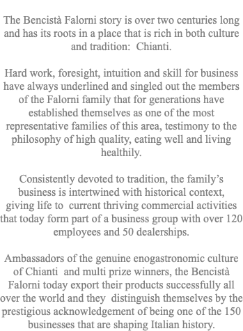  The Bencistà Falorni story is over two centuries long and has its roots in a place that is rich in both culture and tradition: Chianti. Hard work, foresight, intuition and skill for business have always underlined and singled out the members of the Falorni family that for generations have established themselves as one of the most representative families of this area, testimony to the philosophy of high quality, eating well and living healthily. Consistently devoted to tradition, the family’s business is intertwined with historical context, giving life to current thriving commercial activities that today form part of a business group with over 120 employees and 50 dealerships. Ambassadors of the genuine enogastronomic culture of Chianti and multi prize winners, the Bencistà Falorni today export their products successfully all over the world and they distinguish themselves by the prestigious acknowledgement of being one of the 150 businesses that are shaping Italian history.