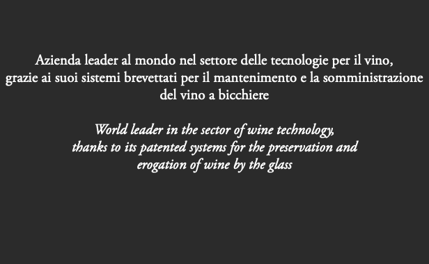  Azienda leader al mondo nel settore delle tecnologie per il vino, grazie ai suoi sistemi brevettati per il mantenimento e la somministrazione del vino a bicchiere World leader in the sector of wine technology, thanks to its patented systems for the preservation and erogation of wine by the glass